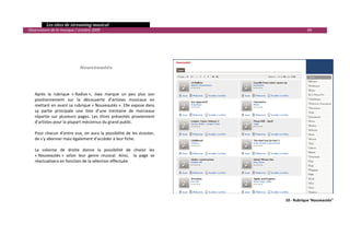   Les sites de streaming musical 
  Observatoire de la musique / octobre 2009                                                         69 

 
 
 

 
                                 Nouveautés 
 

 

      Après  la  rubrique  « Radios »,  Jiwa  marque  un  peu  plus  son 
      positionnement  sur  la  découverte  d’artistes  musicaux  en 
      mettant en avant sa rubrique « Nouveautés ». Elle expose dans 
      sa  partie  principale  une  liste  d’une  trentaine  de  morceaux 
      répartie  sur  plusieurs  pages.  Les  titres  présentés  proviennent 
      d’artistes pour la plupart méconnus du grand public. 
       
      Pour  chacun  d’entre  eux,  on  aura  la  possibilité  de  les  écouter, 
      de s’y abonner mais également d’accéder à leur fiche. 
       
      La  colonne  de  droite  donne  la  possibilité  de  choisir  les 
      « Nouveautés »  selon  leur  genre  musical.  Ainsi,    la  page  se 
      réactualisera en fonction de la sélection effectuée. 




                                                                                         10 ‐ Rubrique 'Nouveautés"




                                                                                                                

 
 