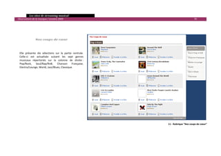   Les sites de streaming musical 
  Observatoire de la musique / octobre 2009                                                        70 

                                 
                                 
                                 
                                 
                  Nos coups de cœur 
 

 
    Elle  présente  dix  sélections  sur  la  partie  centrale. 
    Celle‐ci  est  actualisée  suivant  les  sept  genres 
    musicaux  répertoriés  sur  la  colonne  de  droite : 
    Pop/Rock,  Soul/Rap/RnB,  Chanson  Française, 
    Electro/Lounge, World, Jazz/Blues, Classique. 
 




                                                                             11 ‐ Rubrique "Nos coups de coeur"




                                                                                                               

 
 