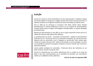   Les sites de streaming musical 
  Observatoire de la musique / octobre 2009                                                                                             72 

     
                                                                           
                                               Last.fm 
                                                
                                               Last.fm est à la fois un site de smartradios et un site communautaire. L’utilisateur indique 
                                               ses artistes préférés et Last.fm lui en suggère d’autres dont le genre musical est proche. La 
                                               sélection est basée sur les affinités musicales des autres internautes qui utilisent le site.  
                                               Créé  en  2002  par  les  allemands  et  autrichiens  Felix  Miller,  Martin  Stiksel,  Michael 
                                               Breidenbruecker  et  Thomas  Willomitzer,  Last.fm  a  vu  son  système  de  recommandation 
                                               musicale  évoluer  grâce  à  l’apport  technologique  d’Audioscrobble,  un  système  développé 
                                               par Richard Jones. 
                                               Racheté par CBS interactive en mai 2007, le site se targue aujourd’hui d’avoir plus de 21 
                                               millions de membres actifs répartis dans 200 pays.  
                                               Le positionnement de Last.fm – smartradio communautaire ‐ explique le fonctionnement 
                                               particulier du site : l’écoute par titre ou la constitution de playlists, qui sont des fonctions 
                                               majeures  chez  ses  concurrents,  sont  ici  reléguées  au  second  plan.  Dans  certains  pays, 
                                               l’écoute de certains titres peut être  limitée à 30 secondes ou à trois passages. En outre, 
                                               s’il est possible de constituer une playlist, l’utilisateur ne pourra l’écouter que s’il prend un 
                                               abonnement payant.  
                                               Last.fm  préfère  privilégier  les  smartradios :  l’internaute  donne  des  indications  sur  ses 
                                               goûts musicaux, Last.fm s’occupe du reste ! 
                                               Last.fm  est  caractérisé  par  son  contenu  rédactionnel  riche  et,  surfant  sur  la  mode  des 
                                               blogs  et  des  sites  communautaires,  par  la  possibilité  de  participer  aux  conversations 
                                               menées sur les différents artistes référencés. 
                                                                                                      Testé les 31 août et 2 septembre 2009 

                                                                                                                                                   

 
 