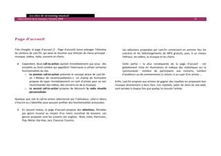   Les sites de streaming musical 
  Observatoire de la musique / octobre 2009                                                                                                                            75 

                                                                                                
                                                                                                
                                                                                                
                                                                                                
Page d’accueil                                                                                  

                                                                                                    
Très  chargée,  la  page  d’accueil  (1  ‐  Page  d'accueil)  laisse  présager  l’étendue           Les  sélections  proposées  par  Last.fm  concernent  en  premier  lieu  les 
du contenu de Last.fm, qui peut se résumer aux intitulés du menu principal :                        concerts  et  les  téléchargements  de  MP3  gratuits,  puis,  à  un  niveau 
musique, vidéos, radio, concerts et charts.                                                         inférieur, les vidéos, la musique et les charts. 
                                                                                                     
   • Cependant, deux call‐to‐action sautent immédiatement aux yeux : des                            Cette  partie  –  la  plus  conséquente  de  la  page  d’accueil  ‐  est 
       encadrés au fond sombre qui appellent l’internaute à utiliser certaines                      globalement  riche  en  illustrations  et  indique  des  statistiques  sur  la 
       fonctionnalités du site.                                                                     communauté :  nombre  de  participants  aux  concerts,  nombre 
         o Le premier call‐to‐action présente le concept phare de Last.fm :                         d’auditeurs ou de commentaires (« shouts ») au sujet d’un artiste …  
             un  « Moteur  de  recommandations ».  Un  champ  de  formulaire                         
             propose de taper immédiatement un  nom d’artiste pour se voir                   Enfin, Last.fm propose aux artistes de gagner des royalties en proposant leur 
             recommander des vidéos, des concerts ou de la musique.                          musique directement à leurs fans. Ces royalties, selon les dires du site web, 
         o Le  second  call‐to‐action  propose  de  découvrir  la  radio  visuelle           sont versées à chaque fois que quelqu’un écoute l’artiste.  
             personnalisée. 
          
Quelque  que  soit  le  call‐to‐action  sélectionné  par  l’utilisateur,  celui‐ci  devra 
s’inscrire ou s’identifier pour pouvoir profiter des fonctionnalités annoncées. 
 
   • En  second  niveau,  la  page  d’accueil  propose  des  sélections,  filtrables 
       par  genre  musical  au  moyen  d’un  menu  constitué  de  boutons.  Les 
       genres proposés sont les suivants (en anglais) : Rock, Indie, Electronic, 
       Pop, Metal, Hip‐Hop, Jazz, Classical, Country. 
    
    
    
    
    
                                                                                                                                                                                   

 
 