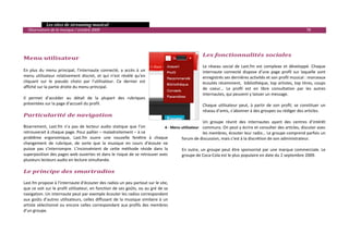   Les sites de streaming musical 
  Observatoire de la musique / octobre 2009                                                                                                                          78 

                                                                                                  
                                                                                              
 
                                                                                                        Les fonctionnalités sociales 
Menu utilisateur                                                                                      
                                                                                                     Le  réseau  social  de  Last.fm  est  complexe  et  développé.  Chaque 
En  plus  du  menu  principal,  l’internaute  connecté,  a  accès  à  un                             internaute  connecté  dispose  d’une  page  profil  sur  laquelle  sont 
menu  utilisateur  relativement  discret,  et  qui  n’est  révélé  qu’en                             enregistrés ses dernières activités et son profil musical : morceaux 
cliquant  sur  le  pseudo  choisi  par  l’utilisateur.  Ce  dernier  est                             écoutés récemment,  bibliothèque, top artistes, top titres, coups 
affiché sur la partie droite du menu principal.                                                      de  coeur…  Le  profil  est  en  libre  consultation  par  les  autres 
                                                                                                     internautes, qui peuvent y laisser un message. 
Il  permet  d’accéder  au  détail  de  la  plupart  des  rubriques                                    
présentées sur la page d’accueil du profil.                                                          Chaque  utilisateur  peut,  à  partir  de  son  profil,  se  constituer  un 
                                                                                                     réseau d’amis, s’abonner à des groupes ou rédiger des articles.  
Particularité de navigation                                                                           
                                                                                                     Un  groupe  réunit  des  internautes  ayant  des  centres  d’intérêt 
Bizarrement,  Last.fm  n’a  pas  de  lecteur  audio  statique  que  l’on       4 ‐ Menu utilisateur communs. On peut y écrire et consulter des articles, discuter avec 
retrouverait à chaque page. Pour pallier – maladroitement – à ce                                     les membres, écouter leur radio… Le groupe comprend parfois un 
problème  ergonomique,  Last.fm  ouvre  une  nouvelle  fenêtre  à  chaque               forum de discussion, mais c’est à la discrétion de son administrateur.  
changement  de  rubrique,  de  sorte  que  la  musique  en  cours  d’écoute  ne          
puisse  pas  s’interrompre.  L’inconvénient  de  cette  méthode  réside  dans  la       En  outre,  un  groupe  peut  être  sponsorisé  par  une  marque  commerciale.  Le 
superposition des pages web ouvertes et dans le risque de se retrouver avec             groupe de Coca‐Cola est le plus populaire en date du 2 septembre 2009.  
plusieurs lecteurs audio en lecture simultanée.  
 
Le principe des smartradios 
 
Last.fm propose à l’internaute d’écouter des radios un peu partout sur le site, 
que ce soit sur le profil utilisateur, en fonction de ses goûts, ou au gré de sa 
navigation. Un internaute peut par exemple écouter les radios correspondant 
aux  goûts  d’autres  utilisateurs,  celles  diffusant  de  la  musique  similaire  à  un 
artiste  sélectionné  ou  encore  celles  correspondant  aux  profils  des  membres 
d’un groupe. 
 

                                                                                                                                                                                 

 
 