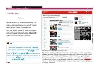   Les sites de streaming musical 
  Observatoire de la musique / octobre 2009                                                                                                                   79 

     
Les rubriques 
     
     
                      Musique 
                                             
                                             
La page « Musique » est divisée en deux colonnes. Celle 
de droite rappelle les artistes recommandés par Last.fm 
en fonction de la bibliothèque de l’internaute. Celle de 
gauche permet d’explorer le catalogue du site. 
 
Dans  cette  dernière  colonne,  un  moteur  de  recherche 
discret invite à trouver un artiste ou un « tag », les tags 




                                                                                                                                                                       5 ‐ Rubrique "Musique" 
étant des catégories définissant l’artiste : genre musical, 
langue chantée, instruments de prédilection …  




                                                                   Un artiste comme Yann Tiersen est tagué ainsi : 
                                                                   L’exploration du catalogue d’artistes se fait au travers d’une liste exhaustive de périodes ou 
                                                                   de genres musicaux. L’internaute pourra ainsi consulter, pour l’ensemble des genres ou pour 
                                                                                                                                               5 ‐ Rubrique "Musique"
                                                                   chacun d’entre eux,  la liste des artistes les plus populaires et ceux qui progressent le plus.   
                                                                   Bien qu’il se présente comme un site de recommandations musicales, Last.fm est très axé sur 
                                                                   les tops. A noter toutefois que les artistes en concert sont affublés d’un logo «                  » 
                                                                   apposé sur un coin de la photo d’illustration. En cliquant dessus, le membre est redirigé vers 
                                                                   la rubrique « Concerts ».  
                                                                                                                                                                          

 
 