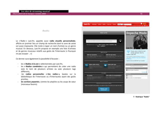   Les sites de streaming musical 
  Observatoire de la musique / octobre 2009                                                          81 

                                           
                                           
                                           
                                           
                                           
                                        Radio 
       
       
       
      La  « Radio »  Last.fm,  appelée  aussi  radio  visuelle  personnalisée, 
      affiche en premier lieu un champ de recherche dont la zone de saisie 
      est assez imposante. Elle invite à taper un nom d’artiste ou un genre 
      musical.  En  dessous,  Last.fm  propose  en  exemple  une  liste  d’artistes 
      et  de  genres  musicaux  relatifs  aux  goûts  de  l’internaute  (« Pourquoi 
      ne pas essayer …») 
       
      Ce dernier aura également la possibilité d’écouter : 
       
        ‐ les « Radios à la une » sélectionnées par Last.fm,  
        ‐ les  « Radios  combinées »  qui  permettent  de  créer  une  radio 
             avec  le  nom  de  plusieurs  artistes  ou  avec  plusieurs  tags 
             différents,  
        ‐  les  radios  personnelles  « Vos  radios »,  basées  sur  la 
             bibliothèque  de  l’internaute  ou  d’internautes  ayant  des  goûts 
             proches, 
        ‐ les sections payantes, comme les playlists ou les coups de cœur 
             (morceaux favoris). 
 



                                                                                             7 ‐ Rubrique "Radio"


                                                                                                                 

 
 