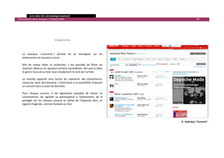   Les sites de streaming musical 
  Observatoire de la musique / octobre 2009                                                              82 

                                        
                                        
                                        
                                        
                                    Concerts 
                                          
                                          
       
      La  rubrique  « Concerts »  permet  de  se  renseigner  sur  les 
      évènements et concerts à venir. 
       
      Afin  de  mieux  cibler  sa  recherche,  il  est  possible  de  filtrer  les 
      résultats obtenus en ajustant certains paramètres, tels que la date, 
      le genre musical ou bien tout simplement le nom de l’artiste. 
       
      Le  résultat  apparaît  sous  forme  de  calendrier  des  évènements, 
      classé par date décroissante. L’internaute a la possibilité d’ajouter 
      un concert dans la base de données. 
       
      Pour  chaque  concert,  il  est  également  possible  de  laisser  un 
      commentaire,  de  signaler  sa  participation  à  l’évènement,  de  le 
      partager  sur  les  réseaux  sociaux  et  même  de  l’exporter  dans  un 
      logiciel d’agenda, comme Outlook ou iCal.  




                                                                                            8 ‐ Rubrique "Concerts"




                                                                                                                       

 
 