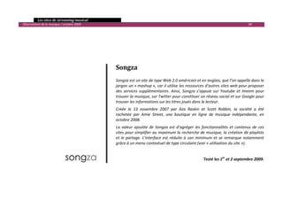   Les sites de streaming musical 
  Observatoire de la musique / octobre 2009                                                                                          84 


 
 
 

 


                                                   Songza 
                                                    
                                                   Songza est un site de type Web 2.0 américain et en anglais, que l’on appelle dans le 
                                                   jargon un « mashup », car il utilise les ressources d’autres sites web pour proposer 
                                                   des  services  supplémentaires.  Ainsi,  Songza  s’appuie  sur  Youtube  et  Imeem  pour 
                                                   trouver la musique, sur Twitter pour constituer un réseau social et sur Google pour 
                                                   trouver les informations sur les titres joués dans le lecteur. 
                                                   Créée  le  13  novembre  2007  par  Aza  Raskin  et  Scott  Robbin,  la  société  a  été 
                                                   rachetée  par  Amie  Street,  une  boutique  en  ligne  de  musique  indépendante,  en 
                                                   octobre 2008. 
                                                   La  valeur  ajoutée  de  Songza  est  d’agréger  les  fonctionnalités  et  contenus  de  ces 
                                                   sites pour simplifier au maximum la recherche de musique, la création de playlists 
                                                   et  le  partage.  L’interface  est  réduite  à  son  minimum  et  se  remarque  notamment 
                                                   grâce à un menu contextuel de type circulaire (voir « utilisation du site »). 
 
 
                                                                                                         Testé les 1er et 2 septembre 2009.




                                                                                                                                                

 
 