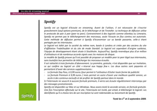   Les sites de streaming musical 
  Observatoire de la musique / octobre 2009                                                                                                          89 

 

                                          Spotify 
                                           
                                          Spotify  est  un  logiciel  d’écoute  en  streaming.  Avant  de  l’utiliser,  il  est  nécessaire  de  s’inscrire 
                                          gratuitement (sauf options premium), de le télécharger et de l’installer. La technique de diffusion utilise 
                                          le protocole de pair à pair (peer to peer). Contrairement à des logiciels comme eDonkey ou Limewire, 
                                          Spotify  ne  permet  pas  le  téléchargement  des  morceaux,  seule  l’écoute  en  flux  continu  est  autorisée. 
                                          Cette  méthode  de  diffusion  permet  à  Spotify  d’économiser  sur  sa  bande  passante,  celle‐ci  étant 
                                          partagée par les internautes.  
                                          Le  logiciel  est  édité  par  la  société  du  même  nom,  basée  à  Londres  et  créée  par  des  anciens  du  site 
                                          d’affiliation  TradeDoubler  et  du  site  de  mode  Stardoll.  Le  logiciel  est  cependant  d’origine  suédoise, 
                                          l’équipe de développement étant située à Stockholm. Aujourd’hui, Spotify revendique plus d’un million 
                                          d’utilisateurs et de nombreux accords signés avec les maisons de disque. 
                                          Le modèle de Spotify prouve qu’il est possible de proposer un modèle peer to peer légal aux internautes, 
                                          sans toutefois leur permettre de télécharger les morceaux écoutés. 
                                          Il est rattaché à trois formules d’abonnement. La première, gratuite, n’est disponible que sur invitation, 
                                          ce  qui  confère  au  logiciel  un  côté  « réservé  aux  happy  few ».  Les  deux  autres  sont  payantes  et 
                                          permettent d’avoir des services supplémentaires : 
                                          ‐ La formule Day Pass, à 0,99 euros /jour permet à l’utilisateur d’éviter toute forme de publicité.  
                                          ‐ La formule Premium à 9,99 euros / mois permet en outre d’avoir une meilleure qualité sonore, un 
                                               accès à des contenus exclusifs et de profiter de Spotify partout dans le monde. 
                                          Si l’internaute ne souscrit à aucune formule premium, il verra son écoute régulièrement interrompu par 
                                          des messages promotionnels.  
                                          Spotify est disponible sur Mac et sur Windows. Nous avons testé la seconde version, en formule gratuite. 
                                          Une fois l’inscription effectuée sur le site, l’internaute est invité, par email, à télécharger le logiciel. Les 
                                          identifiants qu’il a choisis lors de son inscription lui sont redemandés au lancement de Spotify. 
                                           
                                                                                                                         Testé les 1er et 2 septembre 2009. 
                                                                                                                                                                

 
 