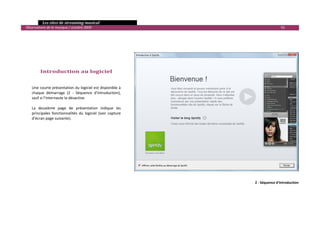   Les sites de streaming musical 
  Observatoire de la musique / octobre 2009                                                   91 

 
 

 

 

           Introduction au logiciel 
       
       
      Une courte présentation du logiciel est disponible à 
      chaque  démarrage  (2  ‐  Séquence  d'introduction), 
      sauf si l’internaute la désactive.  
       
      La  deuxième  page  de  présentation  indique  les 
      principales  fonctionnalités  du  logiciel  (voir  capture 
      d’écran page suivante). 
 
 
 
 




                                                                              2 ‐ Séquence d'introduction




                                                                                                         

 
 