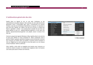   Les sites de streaming musical 
  Observatoire de la musique / octobre 2009                                                                        93 

 
 
 
 
L’utilisation générale du site 
 

Spotify  étant  un  logiciel  et  non  un  site  web,  l’utilisation  se  fait 
essentiellement par glisser‐déposer. Bien entendu, les sites web de dernière 
génération  (ceux  à  technologie  Ajax,  Flash…)  fonctionnent  de  manière 
similaire, mais avec de nombreuses imperfections et lacunes. Ce reproche ne 
peut  être  fait  à  Spotify,  qui,  fidèle  à  ses  faux  airs  d’iTunes,  se  révèle  être 
facile  et  agréable  à  utiliser.  Il  est  pratiquement  possible  de  tout  faire  par 
glisser‐déposer  ou  par  clic  :  déplacer/ajouter/supprimer  un  titre  dans  une 
playlist,  ajouter/renommer/supprimer  une  playlist,  lancer  la  lecture  d’un 
titre, etc.  
 
Comme la plupart des logiciels Windows et Mac, Spotify utilise le clic droit de 
la  souris  pour  afficher  un  menu  contextuel  (4  ‐  Menu  contextuel).  Celui‐ci                 4 ‐ Menu contextuel
permet d’opérer quelques opérations basiques comme enclencher la lecture 
d’un  morceau  ou  l’insérer  dans  une  playlist.  Il  permet  surtout  d’acheter  le 
titre sur 7digital.com ou de le partager sur des sites web ou sur les réseaux 
sociaux Facebook, Twitter et Delicious.  
 
Enfin,  Spotify  a  inclus  dans  sa  navigation  des  boutons  pour  retourner  en 
arrière ou revenir en avant, à la manière des navigateurs web. Ces boutons 
sont situés juste avant le moteur de recherche. 




                                                                                                                             

 
 