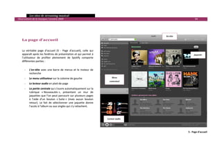   Les sites de streaming musical 
  Observatoire de la musique / octobre 2009                                                                             94 

     
     
     
                                                                                                       En­tête 
        La page d’accueil 
         
         
        La  véritable  page  d’accueil  (5  ‐  Page  d'accueil),  celle  qui 
        apparaît après les fenêtres de présentation et qui permet à                                                    Jaquette 
        l’utilisateur  de  profiter  pleinement  de  Spotify  comporte 
        différentes parties : 
         
            ‐    L’en‐tête  avec  une  barre  de  menus  et  le  moteur  de 
                 recherche 
            ‐    Le menu utilisateur sur la colonne de gauche                       Menu 
                                                                                  contextuel 
            ‐    Le lecteur audio en pied‐de‐page 
            ‐    La partie centrale qui s’ouvre automatiquement sur la 
                 rubrique  « Nouveautés »,  présentant  un  mur  de 
                 jaquettes que l’on peut parcourir sur plusieurs pages 
                 à  l’aide  d’un  bouton  « Suite »  (mais  aucun  bouton 
                 retour).  Le  fait  de  sélectionner  une  jaquette  donne 
                 l’accès à l’album ou aux singles qui s’y rattachent.  
         
         
         
                                                                                Lecteur audio 




                                                                                                                  5 ‐ Page d'accueil



                                                                                                                                    

 
 