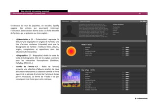  Les sites de streaming musical 
  Observatoire de la musique / octobre 2009                                         95 

           
           
 
En‐dessous  du  mur  de  jaquettes,  en  encadré,  Spotify 
suggère  des  artistes  qui  pourraient  intéresser 
l’utilisateur. Cette section donne accès à la fiche détaillée 
de l’artiste, qui se présente sur trois onglets :  
 
    ‐   « Présentation »  (6  ‐  Présentation)  regroupe  le 
        début d’une biographie en anglais de l’artiste, une 
        liste  d’artistes  similaires  (cliquable)  ainsi  que  la 
        discographie  de  l’artiste :  meilleurs  titres,  albums, 
        singles,  compilations  et  apparitions  dans  des 
        albums multi‐interprètes. 
    ‐   « Biographie »  (7  ‐  Biographie)  révèle  le  reste  du 
        texte de la biographie. Elle est en anglais y compris 
        pour  les  interprètes  francophones  (Goldman, 
        Hallyday, Mitchell…) 
    ‐   « Radio  de  l’artiste » (8  ‐  Radio  de  l'artiste) 
        présente  une  sélection  d’albums  proches  de  ceux 
        de l’artiste sélectionné (la sélection semble se faire 
        à partir de la période d’activité de l’artiste et de ses 
        genres  musicaux).  Le  terme  de  « Radio »  est  par 
        conséquent mal choisi pour cette rubrique. 
           
           




                                                                                6 ‐ Présentation
                                                                                                

 
 