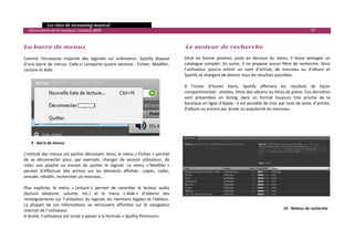   Les sites de streaming musical 
  Observatoire de la musique / octobre 2009                                                                                                                       97 

                                                                                         
La barre de menus                                                                        Le moteur de recherche 
 
Comme  l’écrasante  majorité  des  logiciels  sur  ordinateur,  Spotify  dispose        Situé  en  bonne  position,  juste  en  dessous  du  menu,  il  laisse  présager  un 
d’une barre de menus. Celle‐ci comporte quatre sections : Fichier, Modifier,            catalogue  complet.  En  outre,  il  ne  propose  aucun  filtre  de  recherche.  Ainsi 
Lecture et Aide.                                                                        l’utilisateur  pourra  entrer  un  nom  d’artiste,  de  morceau  ou  d’album  et 
                                                                                        Spotify se chargera de donner tous les résultats possibles.  
                                                                                         
                                                                                        A  l’instar  d’Itunes  Store,  Spotify  affichera  les  résultats  de  façon 
                                                                                        compartimentée : artistes, titres des albums ou titres de pistes. Ces dernières 
                                                                                        sont  présentées  en  listing,  dans  un  format  toujours  très  proche  de  la 
                                                                                        boutique en ligne d’Apple : il est possible de trier par nom de piste, d’artiste, 
                                                                                        d’album ou encore par durée ou popularité du morceau. 
                                                                                         
                                                                                         
                                                                                         
                                                                                         
 
    9 ‐ Barre de menus 
 
L’intitulé des menus est parfois déroutant. Ainsi, le menu « Fichier » permet 
de  se  déconnecter  pour,  par  exemple,  changer  de  session  utilisateur,  de 
créer  une  playlist  ou  encore  de  quitter  le  logiciel.  Le  menu  « Modifier » 
permet  d’effectuer  des  actions  sur  les  éléments  affichés :  copier,  coller, 
annuler, rétablir, rechercher un morceau…  
 
Plus  explicite,  le  menu  « Lecture »  permet  de  contrôler  le  lecteur  audio 
(lecture  aléatoire,  volume,  etc.)  et  le  menu  « Aide »  d’obtenir  des 
renseignements sur l’utilisation du logiciel, les mentions légales et l’éditeur. 
La  plupart  de  ces  informations  se  retrouvent  affichées  sur  le  navigateur       
                                                                                                                                                  10 ‐ Moteur de recherche 
internet de l’utilisateur.                                                               
A droite, l’utilisateur est incité à passer à la formule « Spofity Premium».             
                                                                                         
                                                                                                                                                                               

 
 
