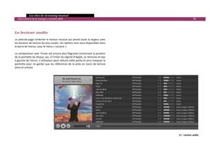   Les sites de streaming musical 
  Observatoire de la musique / octobre 2009                                                                   98 

 
 
Le lecteur audio 
Le pied‐de‐page renferme le lecteur musical qui prend toute la largeur avec 
les boutons de lecture les plus usuels. Les options sont aussi disponibles dans 
la barre de menus, sous le menu « Lecture ». 
 
La comparaison avec iTunes est encore plus flagrante concernant la position 
de la pochette du disque, qui, à l’instar du logiciel d’Apple, se retrouve en bas 
à gauche de l’écran. L’utilisateur peut réduire cette partie et ainsi masquer la 
pochette  pour  ne  garder  que  les  références  de  la  piste  en  cours  de  lecture 
(titre et artiste). 
 




                                                                                                 11 ‐ Lecteur audio

                                                                                                                       

 
 