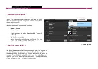   Les sites de streaming musical 
  Observatoire de la musique / octobre 2009                                                                           99 

 
 
Le menu contextuel 
 
 
Spotify  s’est  là  encore  inspiré  du  logiciel  d’Apple  avec  un  menu,                        Menu contextuel 
situé  en  colonne  de  gauche,  très  proche  d’iTunes  dans  la  forme 
comme dans l’utilisation.  
 
Ce menu comporte les fonctionnalités suivantes : 
 
    ‐ Retour à l’accueil 
    ‐    Accès aux radios 
    ‐    Playlist  en  cours  de  lecture  (appelée  « file  d’attente de 
         lecture») 
    ‐    Les dernières recherches 
    ‐    La liste des playlists de l’utilisateur avec l’option d’en créer 
         une nouvelle (« + Nouvelle liste de lecture »). 
     
                                                                                                        12 ‐ Onglet "les Tops"
L’onglet « Les Tops »  
 
 
Par  défaut,  la  page  d’accueil  affiche  les  nouveautés.  Mais  il  est  possible  de 
consulter  des  classements  albums,  artistes  ou  titres  les  plus  populaires  en 
cliquant  sur  l’onglet  « Les  Tops »  (12  ‐  Onglet  "les  Tops").  Par  défaut,  la 
rubrique affiche côte à côte le top 100 des titres et albums. Les 3 premiers 
résultats  sont  mis  en  avant  avec  une  illustration.  L’utilisateur  peut  aussi 
afficher le Top artistes par le biais d’un menu contextuel. 
 
 
                                                                                                                              

 
 