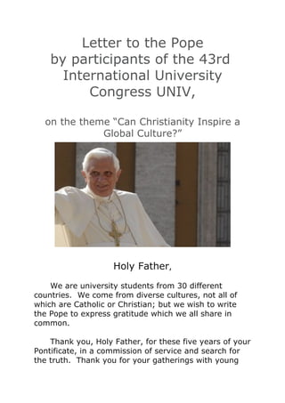 Letter to the Pope
by participants of the
         43rd
    International
 University Congress
        UNIV,

on the theme “Can Christianity
  Inspire a Global Culture?”                 Holy Father,
                                      We are university students from 30
                                 different countries. We come from
                                 diverse cultures, not all of which are
                                 Catholic or Christian; but we wish to
                                 write the Pope to express gratitude
                                 which we all share in common.
 