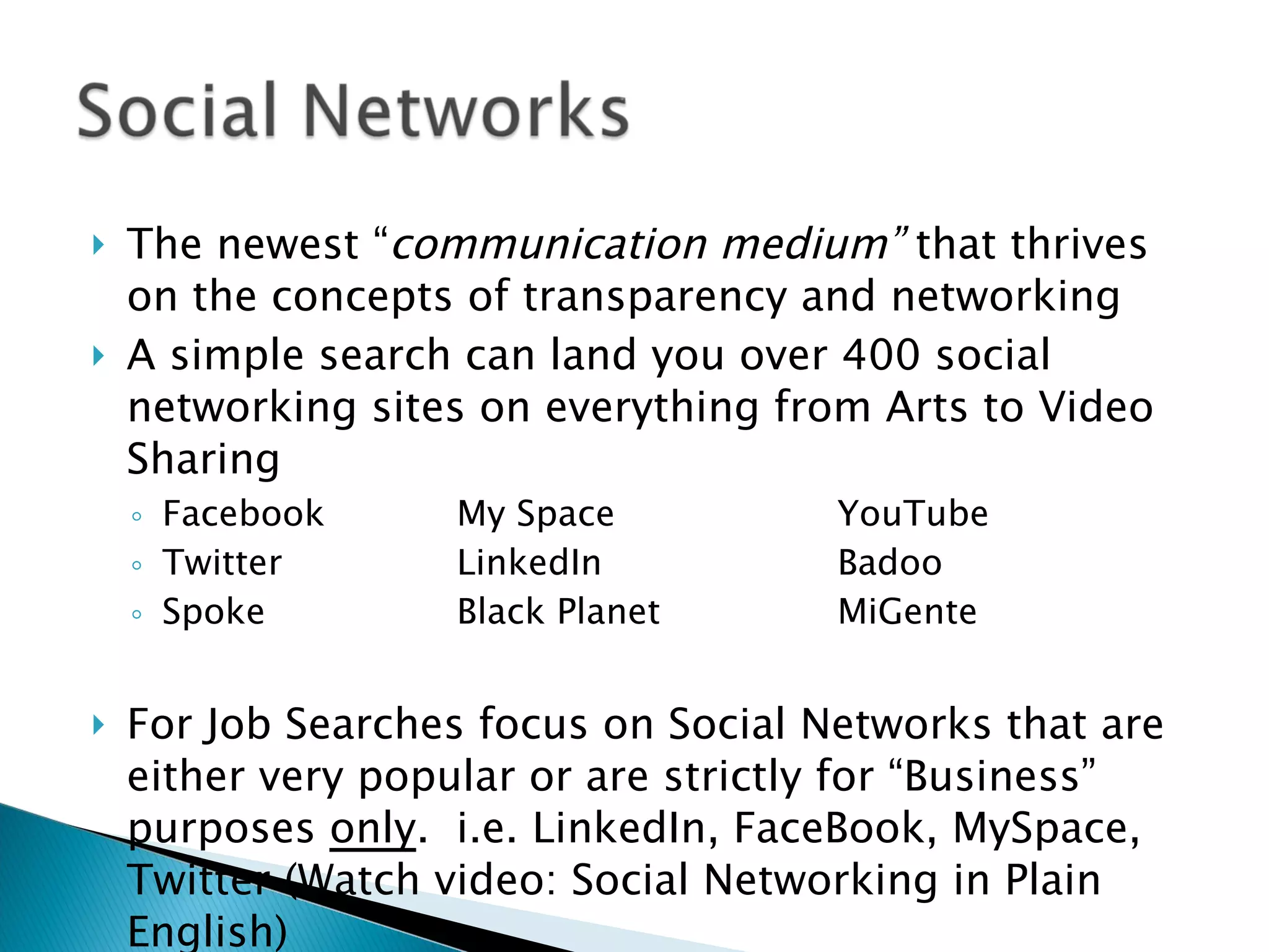 The newest “ communication medium”  that thrives on the concepts of transparency and networking A simple search can land you over 400 social networking sites on everything from Arts to Video Sharing Facebook My Space YouTube Twitter LinkedIn Badoo Spoke Black Planet MiGente For Job Searches focus on Social Networks that are either very popular or are strictly for “Business” purposes  only .  i.e. LinkedIn, FaceBook, MySpace, Twitter (Watch video: Social Networking in Plain English) 