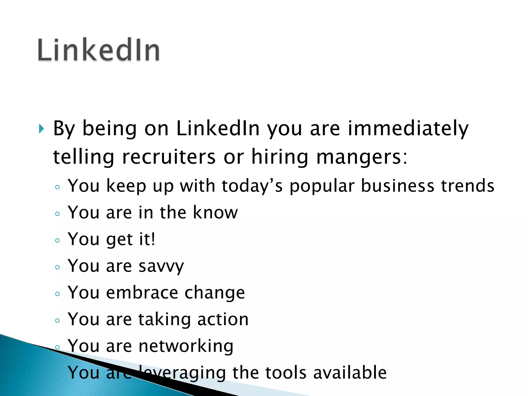 By being on LinkedIn you are immediately telling recruiters or hiring mangers: You keep up with today’s popular business trends You are in the know You get it!  You are savvy You embrace change You are taking action You are networking  You are leveraging the tools available  