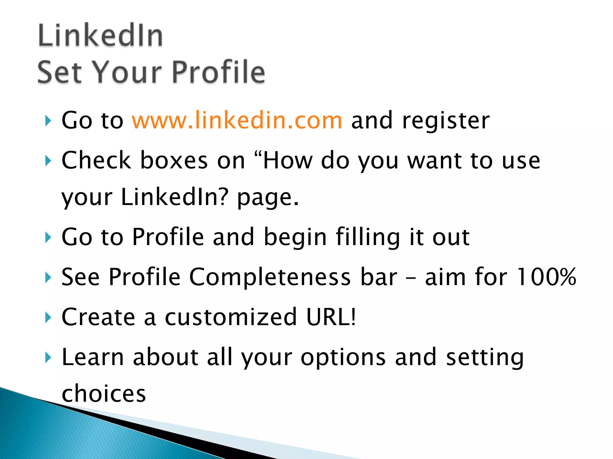 Go to  www.linkedin.com  and register Check boxes on “How do you want to use  your LinkedIn? page. Go to Profile and begin filling it out See Profile Completeness bar – aim for 100% Create a customized URL! Learn about all your options and setting choices 