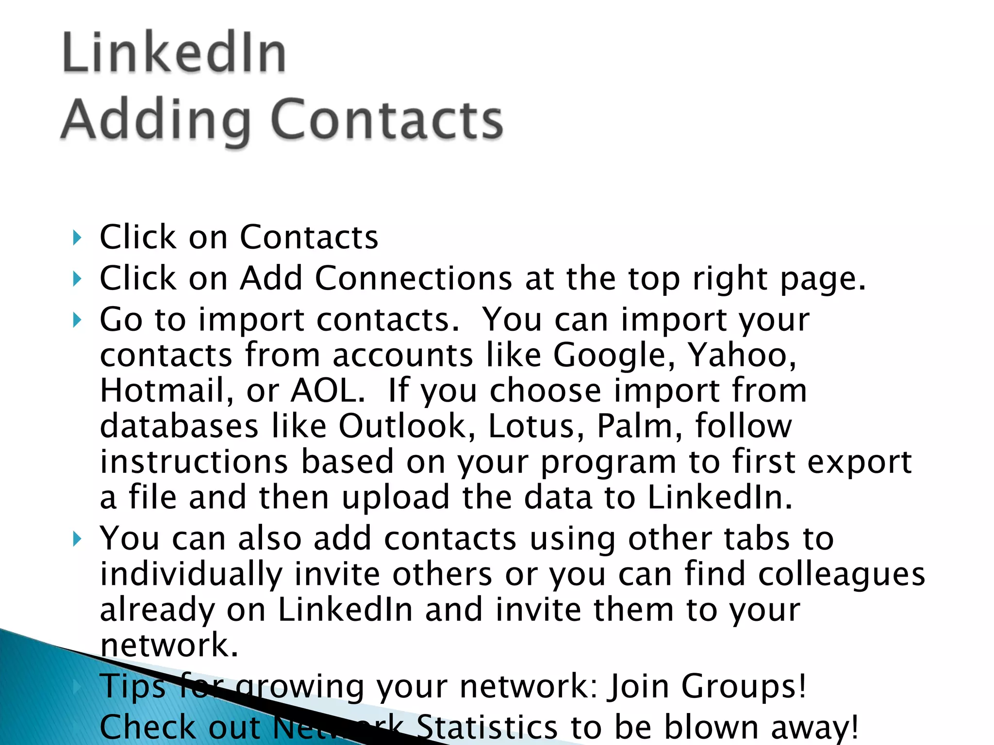 Click on Contacts Click on Add Connections at the top right page.  Go to import contacts.  You can import your contacts from accounts like Google, Yahoo, Hotmail, or AOL.  If you choose import from databases like Outlook, Lotus, Palm, follow instructions based on your program to first export a file and then upload the data to LinkedIn.  You can also add contacts using other tabs to individually invite others or you can find colleagues already on LinkedIn and invite them to your network. Tips for growing your network: Join Groups! Check out Network Statistics to be blown away! 
