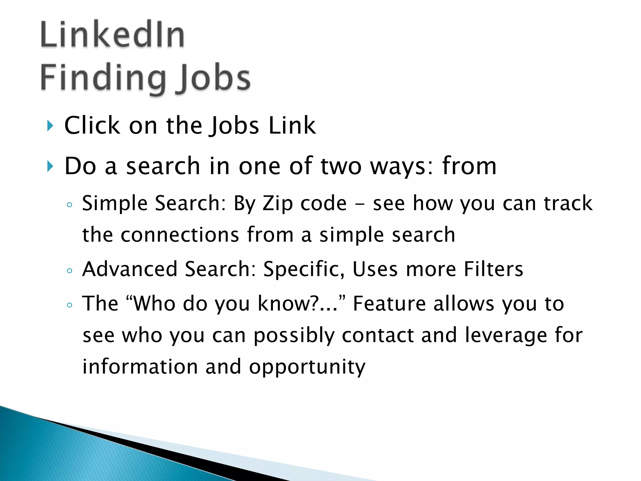 Click on the Jobs Link Do a search in one of two ways: from  Simple Search: By Zip code - see how you can track the connections from a simple search Advanced Search: Specific, Uses more Filters The “Who do you know?...” Feature allows you to see who you can possibly contact and leverage for information and opportunity  