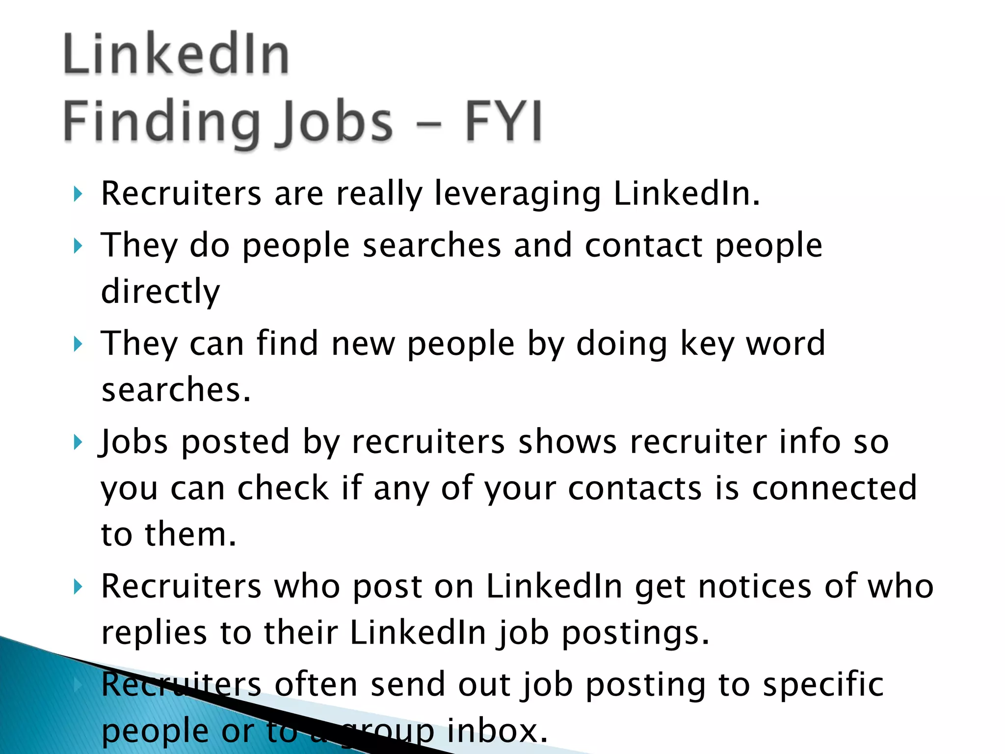 Recruiters are really leveraging LinkedIn. They do people searches and contact people directly They can find new people by doing key word searches.  Jobs posted by recruiters shows recruiter info so you can check if any of your contacts is connected to them.  Recruiters who post on LinkedIn get notices of who replies to their LinkedIn job postings.  Recruiters often send out job posting to specific people or to a group inbox. Your contacts can forward jobs to their contacts.  