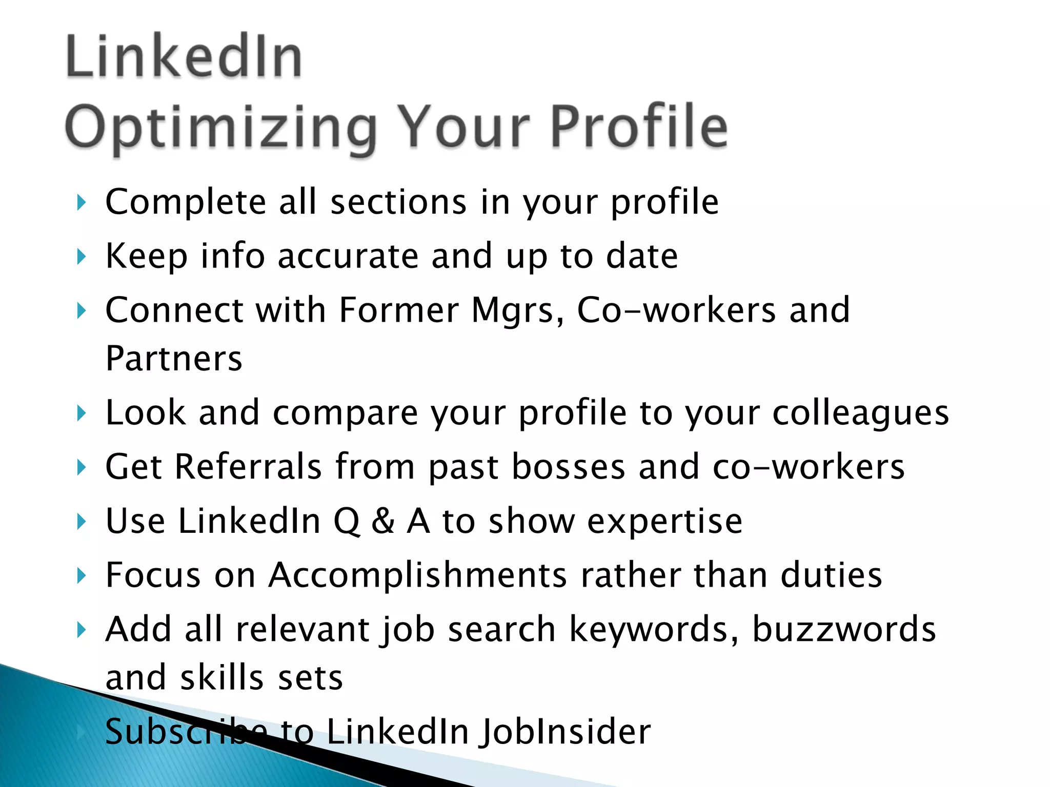 Complete all sections in your profile Keep info accurate and up to date Connect with Former Mgrs, Co-workers and Partners Look and compare your profile to your colleagues Get Referrals from past bosses and co-workers Use LinkedIn Q & A to show expertise Focus on Accomplishments rather than duties Add all relevant job search keywords, buzzwords and skills sets Subscribe to LinkedIn JobInsider 