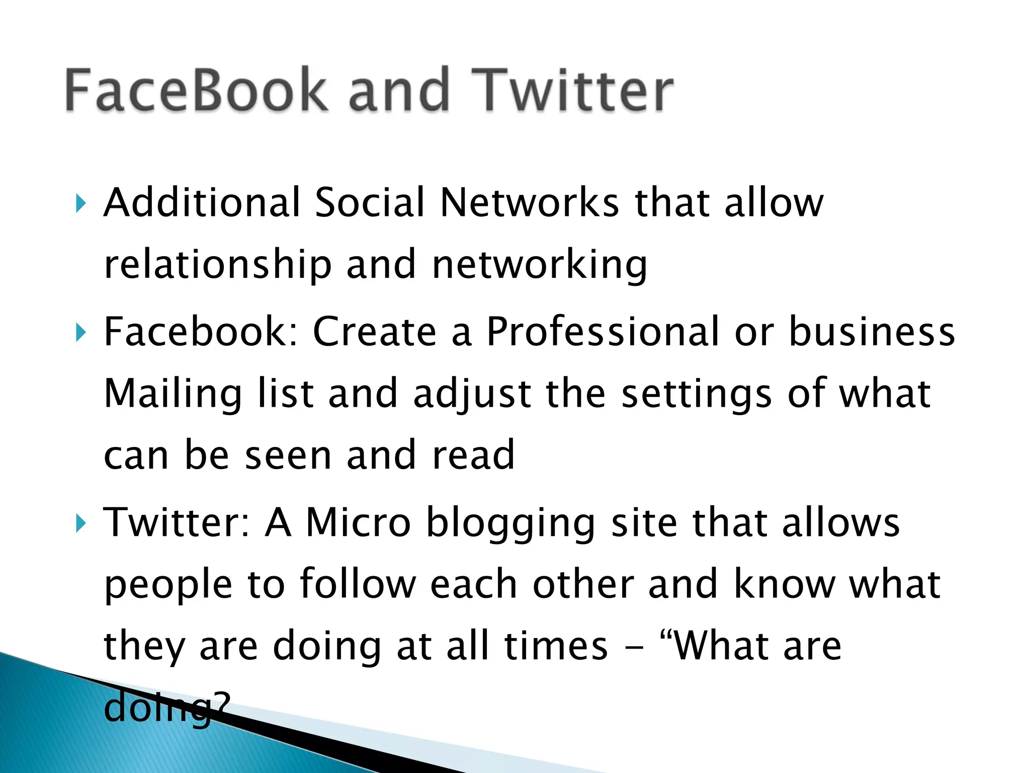 Additional Social Networks that allow relationship and networking  Facebook: Create a Professional or business Mailing list and adjust the settings of what can be seen and read Twitter: A Micro blogging site that allows people to follow each other and know what they are doing at all times - “What are doing?  