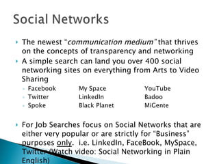 The newest “ communication medium”  that thrives on the concepts of transparency and networking A simple search can land you over 400 social networking sites on everything from Arts to Video Sharing Facebook My Space YouTube Twitter LinkedIn Badoo Spoke Black Planet MiGente For Job Searches focus on Social Networks that are either very popular or are strictly for “Business” purposes  only .  i.e. LinkedIn, FaceBook, MySpace, Twitter (Watch video: Social Networking in Plain English) 