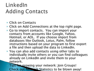 Click on Contacts Click on Add Connections at the top right page.  Go to import contacts.  You can import your contacts from accounts like Google, Yahoo, Hotmail, or AOL.  If you choose import from databases like Outlook, Lotus, Palm, follow instructions based on your program to first export a file and then upload the data to LinkedIn.  You can also add contacts using other tabs to individually invite others or you can find colleagues already on LinkedIn and invite them to your network. Tips for growing your network: Join Groups! Check out Network Statistics to be blown away! 
