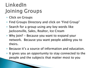 Click on Groups Find Groups Directory and click on “Find Group” Search for a group using any key words like Jacksonville, Sales, Realtor, Ice Cream Why Join? - Because you want to expand your network.  Because you want people adding you to theirs.  Because it’s a source of information and education.  It gives you an opportunity to stay connected to the people and the subjects that matter most to you 