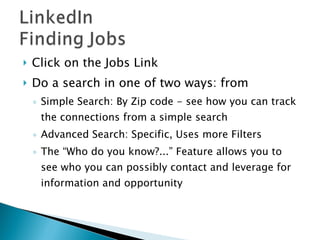Click on the Jobs Link Do a search in one of two ways: from  Simple Search: By Zip code - see how you can track the connections from a simple search Advanced Search: Specific, Uses more Filters The “Who do you know?...” Feature allows you to see who you can possibly contact and leverage for information and opportunity  