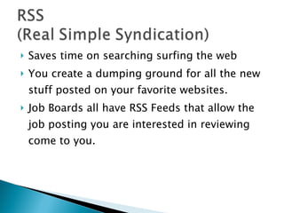 Saves time on searching surfing the web You create a dumping ground for all the new stuff posted on your favorite websites. Job Boards all have RSS Feeds that allow the job posting you are interested in reviewing come to you.  