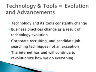 Technology and its tools constantly change Business practices change as a result of technology evolution Corporate recruiting, and candidate job searching techniques not an exception The internet has and will continue to revolutionize how we do everything 