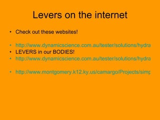 Levers on the internet Check out these websites! http://www.dynamicscience.com.au/tester/solutions/hydraulicus/simplemachineslevers1.htm LEVERS in our BODIES! http://www.dynamicscience.com.au/tester/solutions/hydraulicus/humanbody.htm http://www.montgomery.k12.ky.us/camargo/Projects/simplemachines/simplemachines.htm 