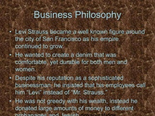 Business PhilosophyLevi Strauss became a well known figure around the city of San Francisco as his empire continued to grow.He wanted to create a denim that was comfortable, yet durable for both men and women.Despite his reputation as a sophisticated businessman, he insisted that his employees call him “Levi” instead of “Mr. Strauss.”He was not greedy with his wealth, instead he donated large amounts of money to different orphanages and Jewish organizations. 