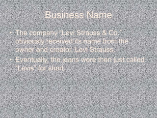 Business NameThe company “Levi Strauss & Co.” obviously received its name from the owner and creator, Levi Strauss.Eventually, the jeans were then just called “Levis” for short.