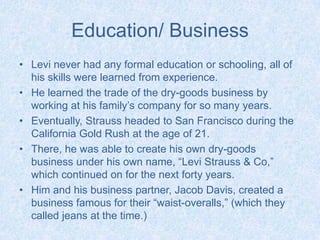 Education/ BusinessLevi never had any formal education or schooling, all of his skills were learned from experience.He learned the trade of the dry-goods business by working at his family’s company for so many years.Eventually, Strauss headed to San Francisco during the California Gold Rush at the age of 21.There, he was able to create his own dry-goods business under his own name, “Levi Strauss & Co,” which continued on for the next forty years. Him and his business partner, Jacob Davis, created a business famous for their “waist-overalls,” (which they called jeans at the time.) 