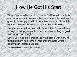 How He Got His StartWhen Strauss decided to move to California to start his own independent business, he persuaded his brothers to give him a supply of silk, luxury items, and cloth, which he then planned to sell to jumpstart his business. Someone along the way told Strauss that “he must had brought a supply of pants since the prospecting of gold was tough and rough.” Since Levi had also brought canvas along with him, he then cut them and turned them into trousers which became an instant success.These were known as “Levis.” 
