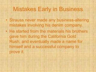 Mistakes Early in BusinessStrauss never made any business-altering mistakes involving his denim company.He started from the materials his brothers gave him during the California Gold Rush, and eventually made a name for himself and a successful company to prove it.