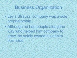 Business OrganizationLevis Strauss’ company was a sole proprietorship.Although he had people along the way who helped him company to grow, he solely owned his denim business.