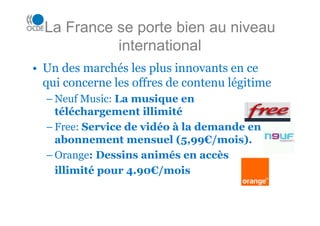 La France se porte bien au niveau
            international
• Un des marchés les plus innovants en ce
  qui concerne les offres de contenu légitime
  – Neuf Music: La musique en
    téléchargement illimité
  – Free: Service de vidéo à la demande en
    abonnement mensuel (5,99€/mois).
  – Orange: Dessins animés en accès
    illimité pour 4.90€/mois
 