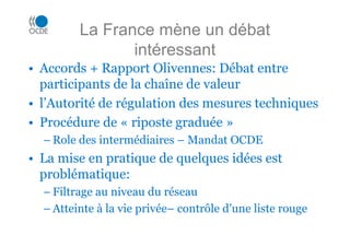 La France mène un débat
                intéressant
• Accords + Rapport Olivennes: Débat entre
  participants de la chaîne de valeur
• l’Autorité de régulation des mesures techniques
• Procédure de « riposte graduée »
  – Role des intermédiaires – Mandat OCDE
• La mise en pratique de quelques idées est
  problématique:
  – Filtrage au niveau du réseau
  – Atteinte à la vie privée– contrôle d’une liste rouge
 
