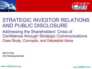 STRATEGIC INVESTOR RELATIONS AND PUBLIC DISCLOSURE Addressing the Shareholders’ Crisis of Confidence through Strategic Communications Case Study, Concepts, and Debatable Ideas Kenny Ong CNI Holdings Berhad www.myCNI.com.my www.OOBEY.com   
