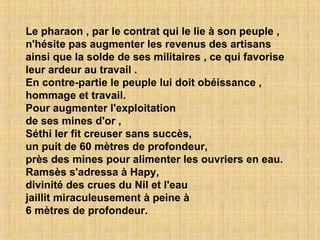 Le pharaon , par le contrat qui le lie à son peuple , n'hésite pas augmenter les revenus des artisans ainsi que la solde de ses militaires , ce qui favorise leur ardeur au travail . En contre-partie le peuple lui doit obéissance , hommage et travail. Pour augmenter l'exploitation de ses mines d'or , Séthi Ier fit creuser sans succès, un puit de 60 mètres de profondeur, près des mines pour alimenter les ouvriers en eau. Ramsès s'adressa à Hapy, divinité des crues du Nil et l'eau jaillit miraculeusement à peine à 6 mètres de profondeur. 