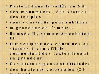 Partout dans la vallée du Nil, des monuments , des statues , des temples sont construits pour sublimer la grandeur de l'empire. Ramsès II , comme Amenhotep III fait sculpter des centaines de statues à son effigie , comportant des textes louant sa grandeur. Ces statues peuvent atteindre des hauteurs colossales (20 mètres). C'est de lui que résulte la disposition finale des temples Egyptiens. 