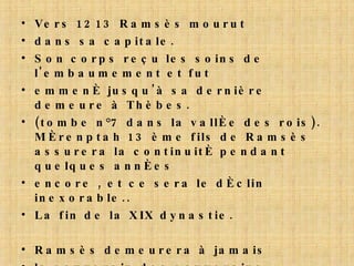 Vers 1213 Ramsès mourut dans sa capitale. Son corps reçu les soins de l'embaumement et fut emmené jusqu'à sa dernière demeure à Thèbes. (tombe n°7 dans la vallée des rois). Mérenptah 13 ème fils de Ramsès assurera la continuité pendant  quelques années encore , et ce sera le déclin inexorable.. La fin de la XIX dynastie. Ramsès demeurera à jamais le souverain des souverains, incomparable, comme le soleil à son zénith. 