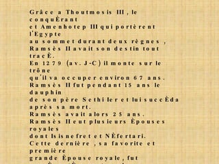 Grâce a Thoutmosis III , le conquérant et Amenhotep III qui portèrent l'Egypte au sommet durant deux règnes , Ramsès II avait son destin tout tracé. En 1279 (av. J-C) il monte sur le trône qu'il va occuper environ 67 ans. Ramsès II fut pendant 15 ans le dauphin de son père Sethi Ier et lui succéda après sa mort. Ramsès avait alors 25 ans. Ramsès II eut plusieurs épouses royales dont Isisnefret et Néfertari. Cette dernière , sa favorite et première grande épouse royale, fut représentée sur tous les monuments que le pharaon fit construire. Elle mourut agée seulement de 50 ans au cours de la vingt-sixième année du règne, après avoir donné au Pharaon 5 fils et 4 filles . Ramsès lui fit construire la plus belle tombe de reine connue à ce jour pour la splendeur de ses peintures murales. 