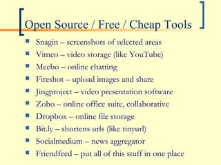 Open Source / Free / Cheap Tools Snagin – screenshots of selected areas Vimeo – video storage (like YouTube) Meebo – online chatting Fireshot – upload images and share Jingproject – video presentation software Zoho – online office suite, collaborative Dropbox – online file storage Bit.ly – shortens urls (like tinyurl) Socialmedium – news aggregator Friendfeed – put all of this stuff in one place 