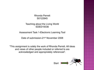 Rhonda Perrett
                          S0122845

               Teaching about the Living World
                        EDED19336

         Assessment Task 1-Electronic Learning Tool

           Date of submission-21st November 2008


“This assignment is solely the work of Rhonda Perrett. All ideas
      and views of other people included or referred to are
         acknowledged and appropriately referenced”.



                                           Start
 