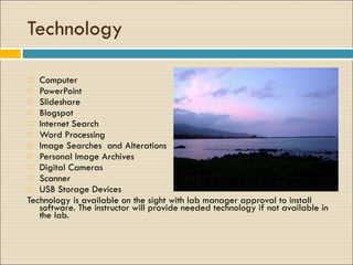 Technology Computer PowerPoint Slideshare  Blogspot  Internet Search Word Processing Image Searches  and Alterations Personal Image Archives  Digital Cameras Scanner USB Storage Devices Technology is available on the sight with lab manager approval to install software. The instructor will provide needed technology if not available in the lab. 
