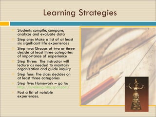 Learning Strategies Students compile, compare, analyze and evaluate data Step one: Make a list of at least six significant life experiences Step two: Groups of two or three decide at least three categories of importance of experience Step Three:  The instructor will lecture as needed to maintain  organization and guide inquiry Step four: The class decides on at least three categories  Step five: Homework – go to:  http://luvisking.blogspot.com/ Post a list of notable experiences.  